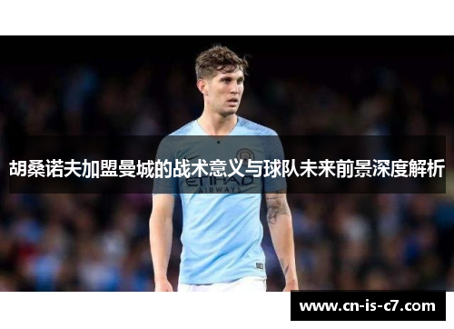 胡桑诺夫加盟曼城的战术意义与球队未来前景深度解析