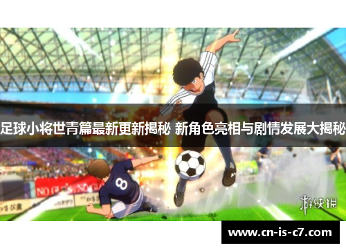 足球小将世青篇最新更新揭秘 新角色亮相与剧情发展大揭秘