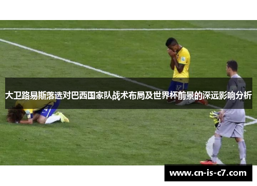 大卫路易斯落选对巴西国家队战术布局及世界杯前景的深远影响分析