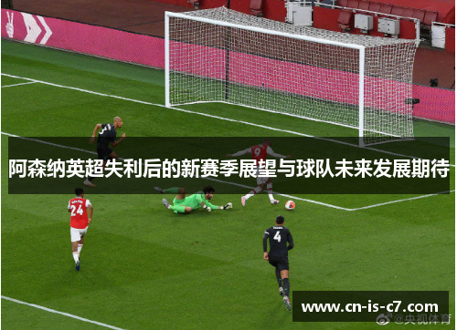 阿森纳英超失利后的新赛季展望与球队未来发展期待 阿森纳英超失利后的新赛季展望与球队未来发展期待