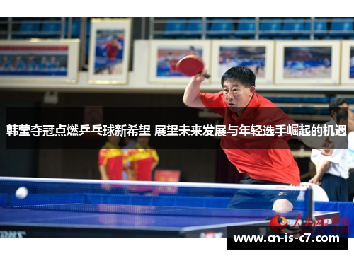 韩莹夺冠点燃乒乓球新希望 展望未来发展与年轻选手崛起的机遇