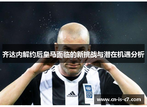齐达内解约后皇马面临的新挑战与潜在机遇分析