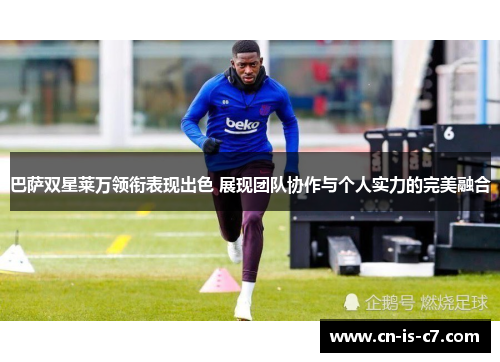 巴萨双星莱万领衔表现出色 展现团队协作与个人实力的完美融合