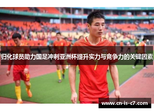 归化球员助力国足冲刺亚洲杯提升实力与竞争力的关键因素
