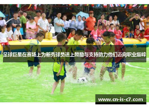 足球巨星在赛场上为新秀球员送上鼓励与支持助力他们迈向职业巅峰